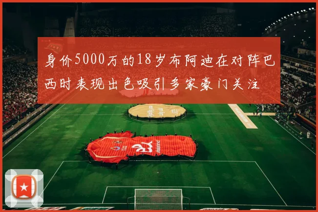身价5000万的18岁布阿迪在对阵巴西时表现出色吸引多家豪门关注