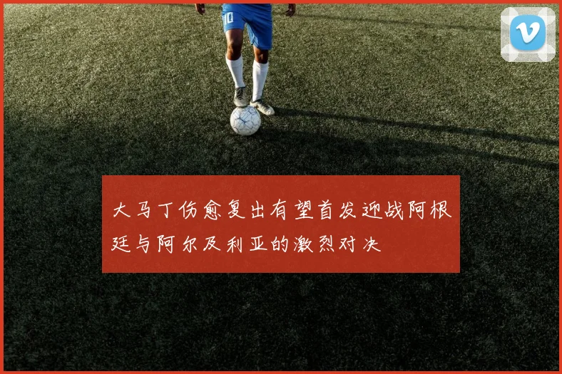 大马丁伤愈复出有望首发迎战阿根廷与阿尔及利亚的激烈对决