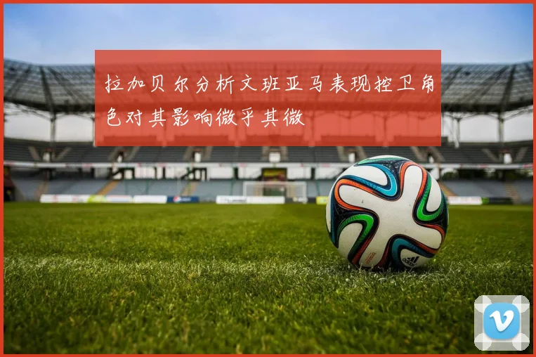 拉加贝尔分析文班亚马表现控卫角色对其影响微乎其微