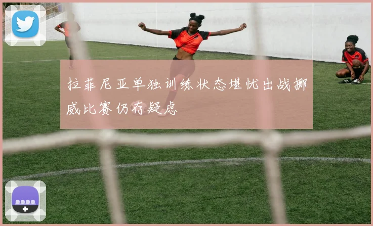 拉菲尼亚单独训练状态堪忧出战挪威比赛仍存疑虑