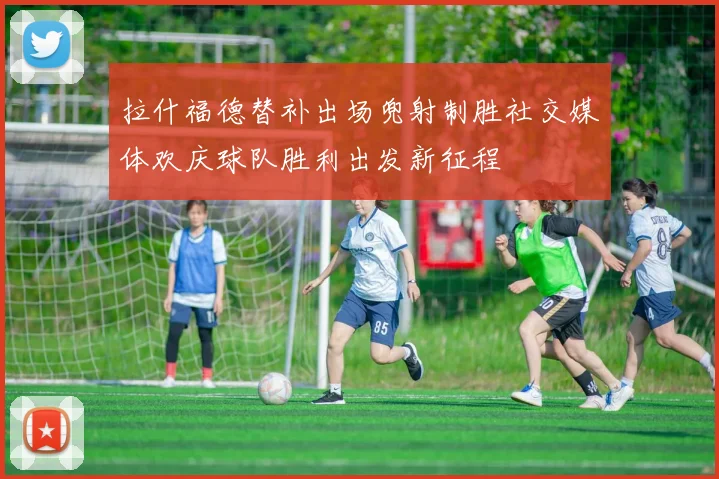 拉什福德替补出场兜射制胜社交媒体欢庆球队胜利出发新征程