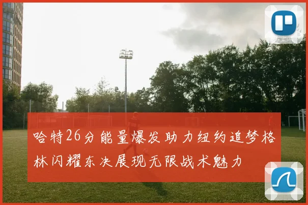 哈特26分能量爆发助力纽约追梦格林闪耀东决展现无限战术魅力