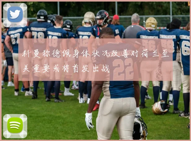 科曼称德佩身体状况改善对荷兰至关重要或将首发出战