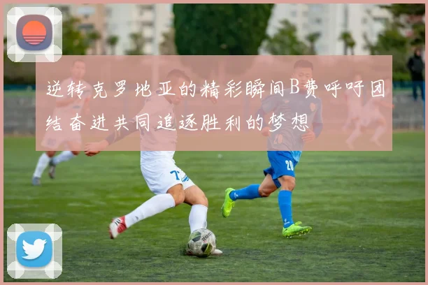 逆转克罗地亚的精彩瞬间B费呼吁团结奋进共同追逐胜利的梦想