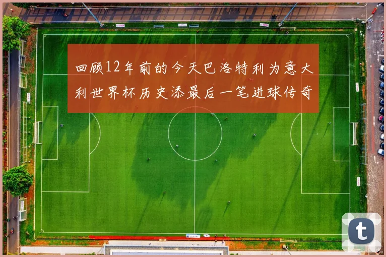 回顾12年前的今天巴洛特利为意大利世界杯历史添最后一笔进球传奇
