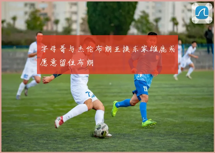 字母哥与杰伦布朗互换东家雄鹿或愿意留住布朗