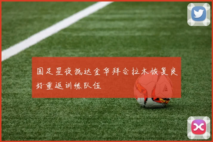 国足星夜抵达金华拜合拉木恢复良好重返训练队伍