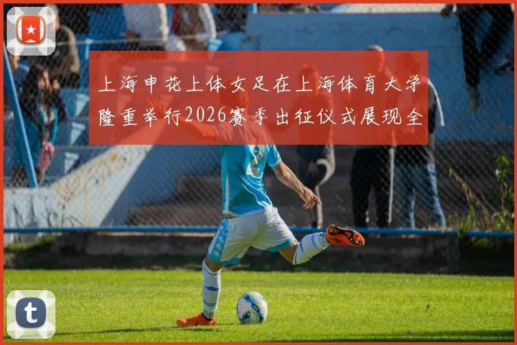 上海申花上体女足在上海体育大学隆重举行2026赛季出征仪式展现全新风貌与决心